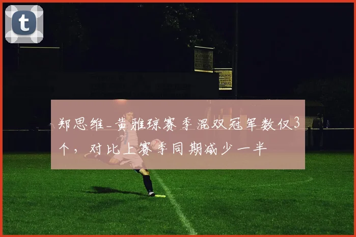郑思维_黄雅琼赛季混双冠军数仅3个，对比上赛季同期减少一半