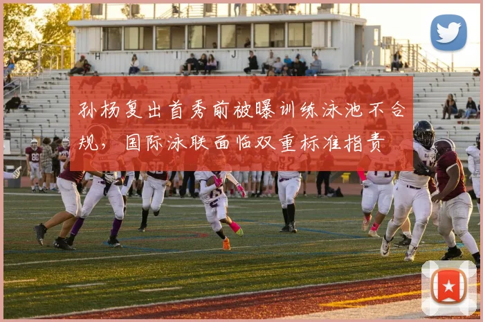 孙杨复出首秀前被曝训练泳池不合规，国际泳联面临双重标准指责