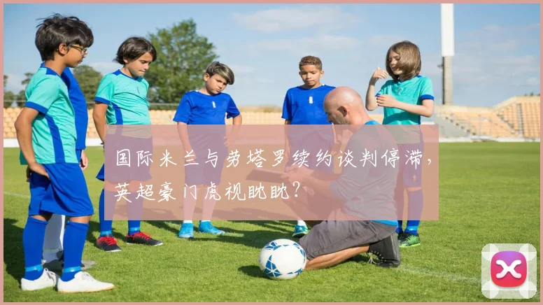 国际米兰与劳塔罗续约谈判停滞，英超豪门虎视眈眈？