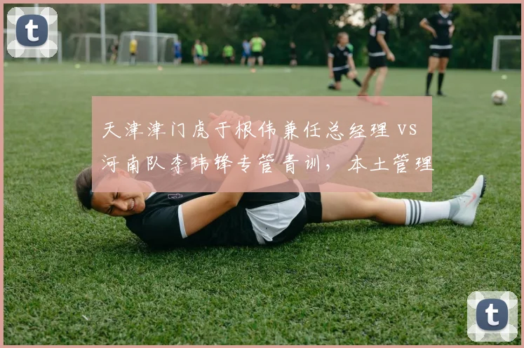 天津津门虎于根伟兼任总经理 vs 河南队李玮锋专管青训，本土管理层分权模式