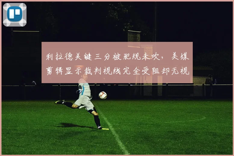 利拉德关键三分被犯规未吹，美媒剪辑显示裁判视线完全受阻却无视