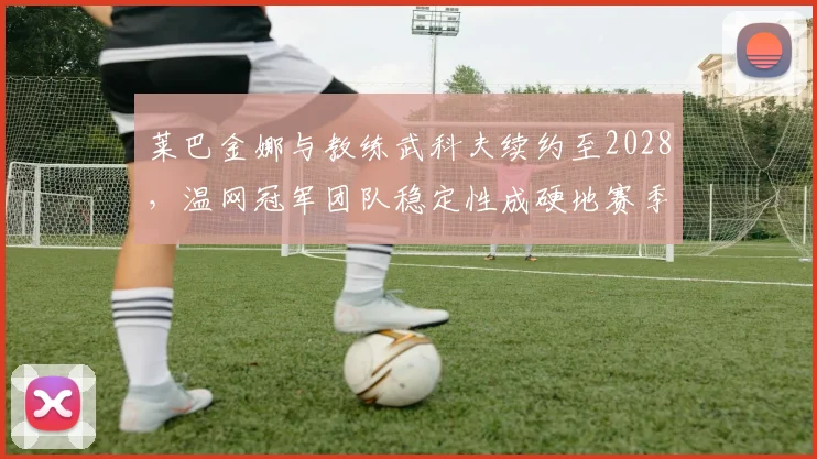 莱巴金娜与教练武科夫续约至2028，温网冠军团队稳定性成硬地赛季关键